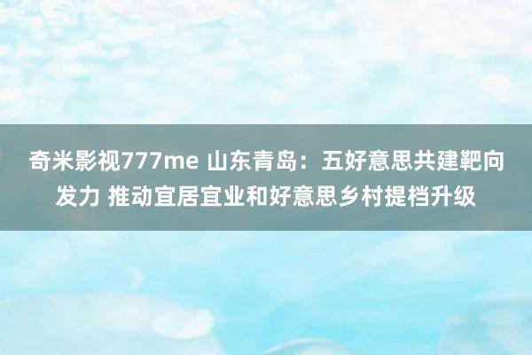 奇米影视777me 山东青岛：五好意思共建靶向发力 推动宜居宜业和好意思乡村提档升级