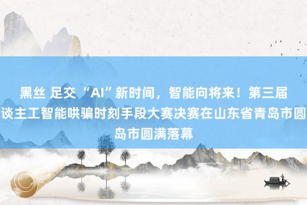 黑丝 足交 “AI”新时间，智能向将来！第三届世界东谈主工智能哄骗时刻手段大赛决赛在山东省青岛市圆满落幕