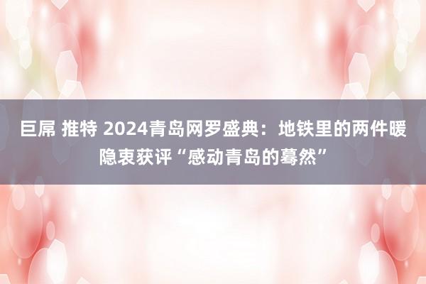 巨屌 推特 2024青岛网罗盛典：地铁里的两件暖隐衷获评“感动青岛的蓦然”