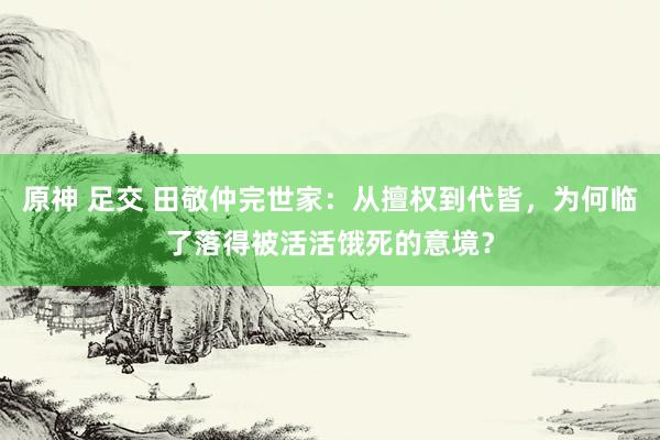 原神 足交 田敬仲完世家：从擅权到代皆，为何临了落得被活活饿死的意境？