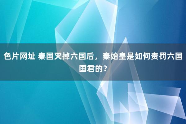 色片网址 秦国灭掉六国后，秦始皇是如何责罚六国国君的？