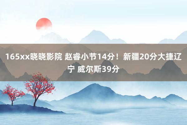 165xx晓晓影院 赵睿小节14分！新疆20分大捷辽宁 威尔斯39分