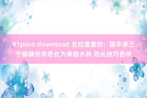 91porn download 北控遭重创：国手廖三宁脚踝伤势恶化为骨髓水肿 恐长技巧伤停