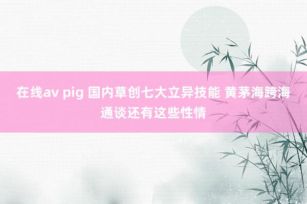 在线av pig 国内草创七大立异技能 黄茅海跨海通谈还有这些性情