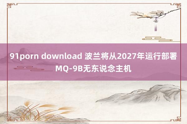 91porn download 波兰将从2027年运行部署MQ-9B无东说念主机