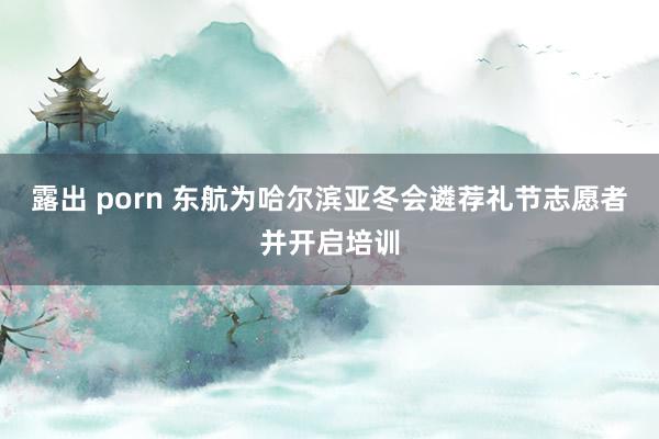 露出 porn 东航为哈尔滨亚冬会遴荐礼节志愿者并开启培训