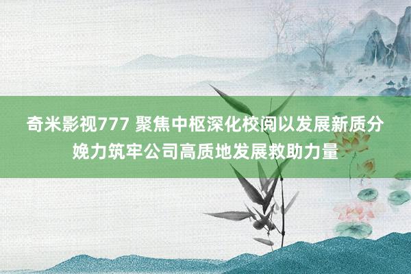 奇米影视777 聚焦中枢　深化校阅以发展新质分娩力筑牢公司高质地发展救助力量