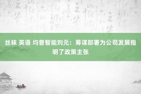 丝袜 英语 均普智能刘元：筹谋部署为公司发展指明了政策主张