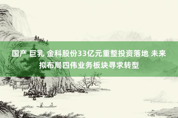 国产 巨乳 金科股份33亿元重整投资落地 未来拟布局四伟业务板块寻求转型