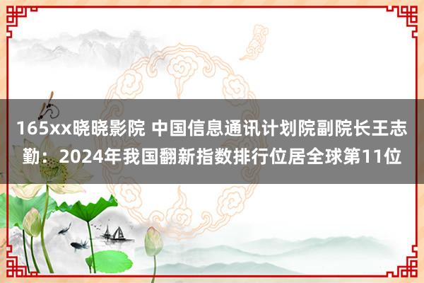 165xx晓晓影院 中国信息通讯计划院副院长王志勤：2024年我国翻新指数排行位居全球第11位