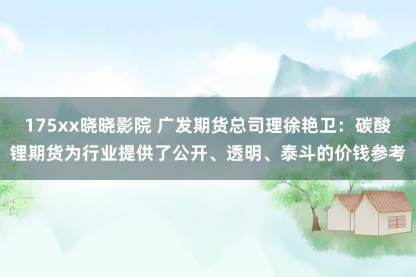 175xx晓晓影院 广发期货总司理徐艳卫：碳酸锂期货为行业提供了公开、透明、泰斗的价钱参考