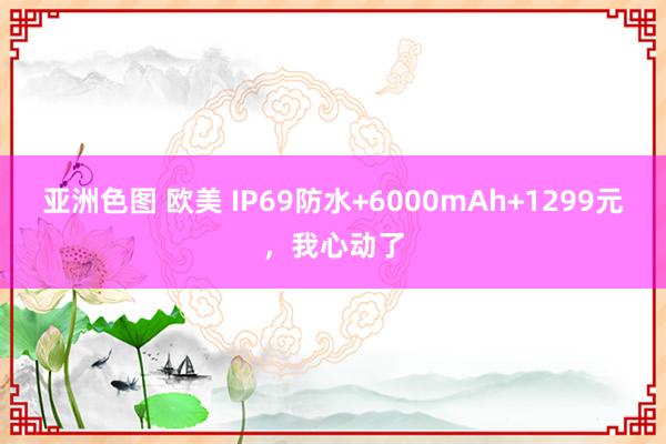 亚洲色图 欧美 IP69防水+6000mAh+1299元，我心动了