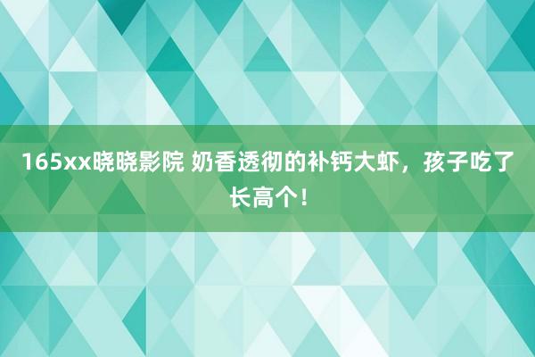 165xx晓晓影院 奶香透彻的补钙大虾，孩子吃了长高个！