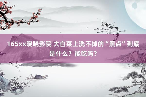 165xx晓晓影院 大白菜上洗不掉的“黑点”到底是什么？能吃吗？