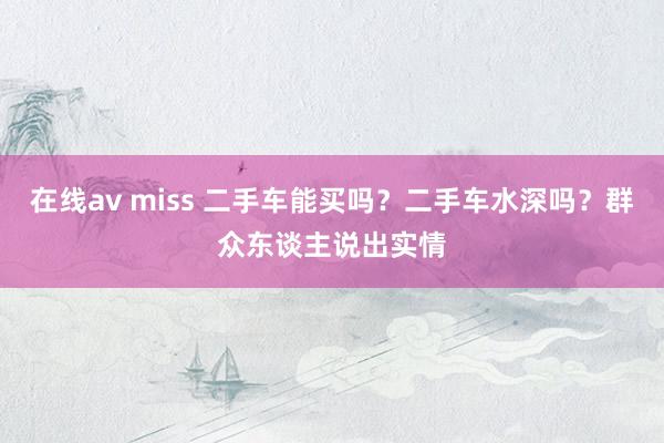 在线av miss 二手车能买吗？二手车水深吗？群众东谈主说出实情