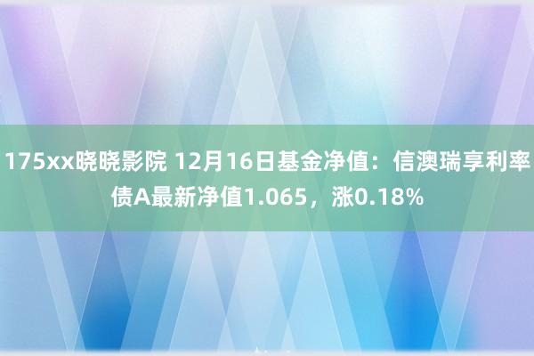 175xx晓晓影院 12月16日基金净值：信澳瑞享利率债A最新净值1.065，涨0.18%