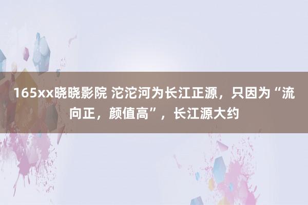 165xx晓晓影院 沱沱河为长江正源，只因为“流向正，颜值高”，长江源大约