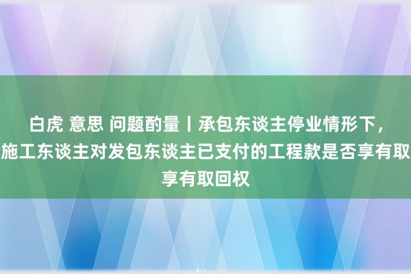 白虎 意思 问题酌量丨承包东谈主停业情形下，试验施工东谈主对发包东谈主已支付的工程款是否享有取回权