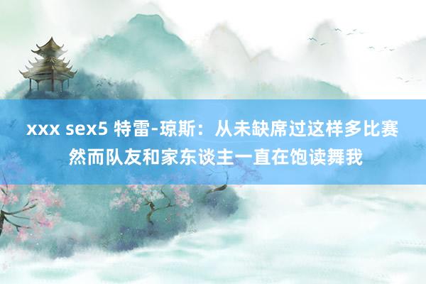 xxx sex5 特雷-琼斯：从未缺席过这样多比赛 然而队友和家东谈主一直在饱读舞我