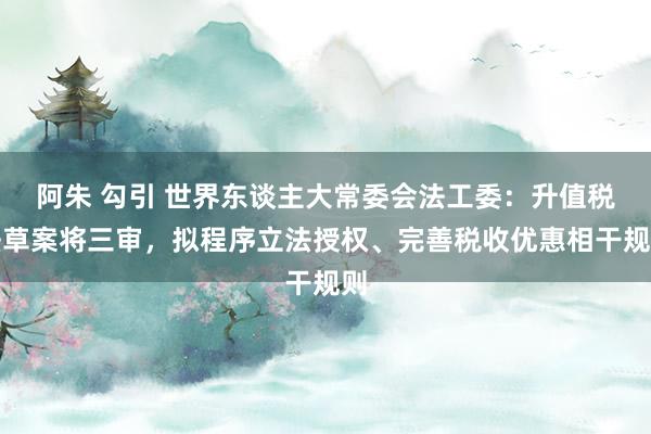 阿朱 勾引 世界东谈主大常委会法工委：升值税法草案将三审，拟程序立法授权、完善税收优惠相干规则