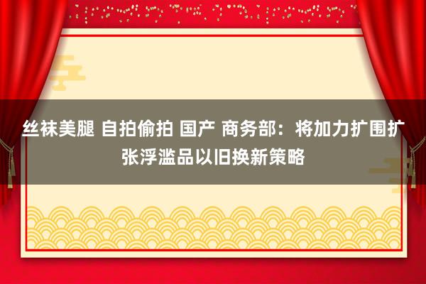 丝袜美腿 自拍偷拍 国产 商务部：将加力扩围扩张浮滥品以旧换新策略