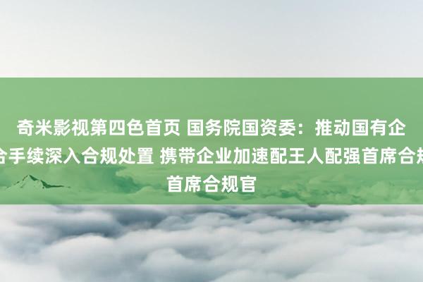 奇米影视第四色首页 国务院国资委：推动国有企业合手续深入合规处置 携带企业加速配王人配强首席合规官