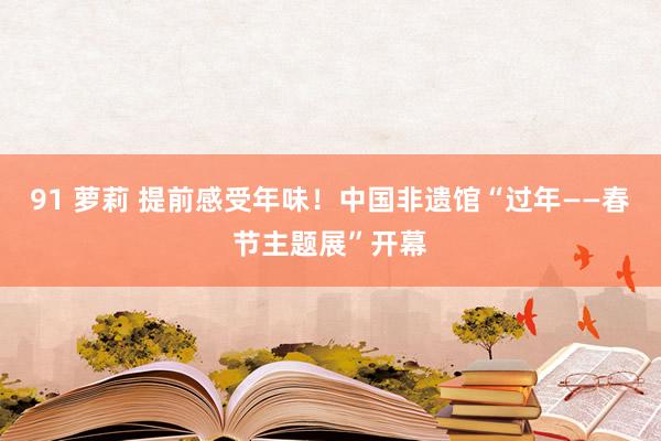 91 萝莉 提前感受年味！中国非遗馆“过年——春节主题展”开幕