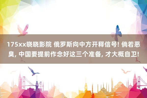 175xx晓晓影院 俄罗斯向中方开释信号! 倘若恶臭， 中国要提前作念好这三个准备， 才大概自卫!