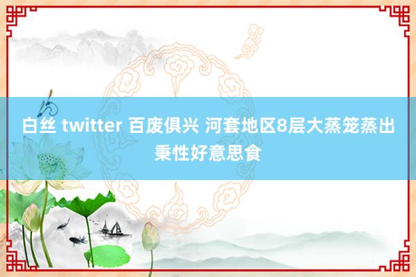 白丝 twitter 百废俱兴 河套地区8层大蒸笼蒸出秉性好意思食