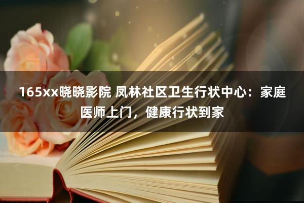 165xx晓晓影院 凤林社区卫生行状中心：家庭医师上门，健康行状到家