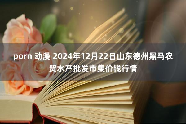 porn 动漫 2024年12月22日山东德州黑马农贸水产批发市集价钱行情