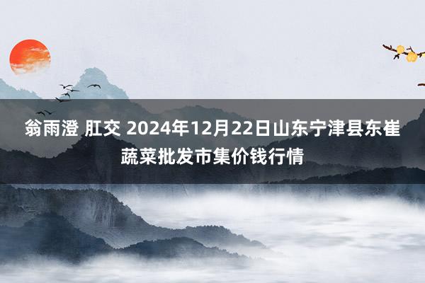 翁雨澄 肛交 2024年12月22日山东宁津县东崔蔬菜批发市集价钱行情