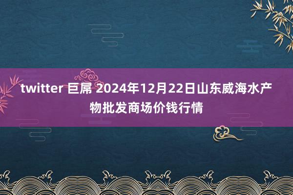 twitter 巨屌 2024年12月22日山东威海水产物批发商场价钱行情