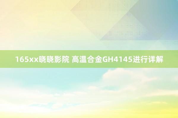 165xx晓晓影院 高温合金GH4145进行详解