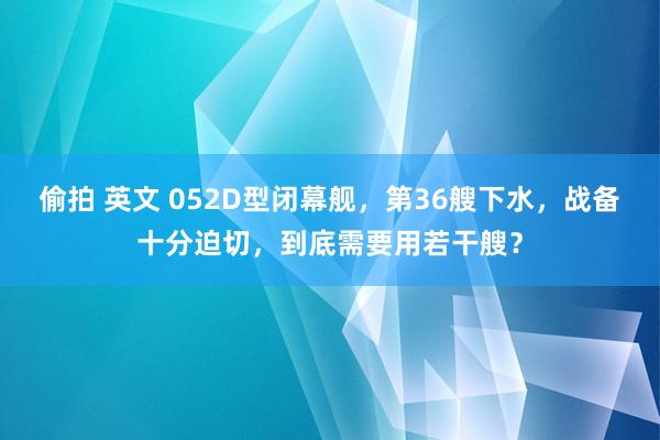 偷拍 英文 052D型闭幕舰，第36艘下水，战备十分迫切，到底需要用若干艘？