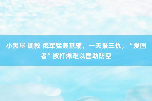 小黑屋 调教 俄军猛轰基辅，一天报三仇，“爱国者”被打爆难以匡助防空