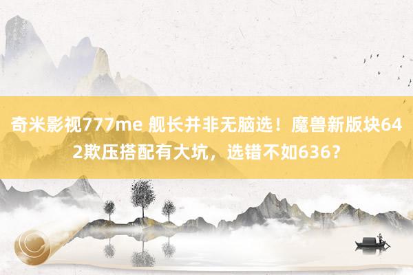 奇米影视777me 舰长并非无脑选！魔兽新版块642欺压搭配有大坑，选错不如636？