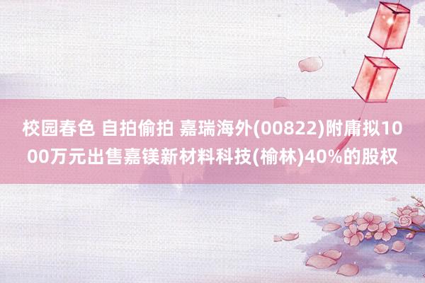 校园春色 自拍偷拍 嘉瑞海外(00822)附庸拟1000万元出售嘉镁新材料科技(榆林)40%的股权