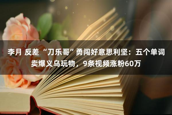 李月 反差 “刀乐哥”勇闯好意思利坚：五个单词卖爆义乌玩物，9条视频涨粉60万