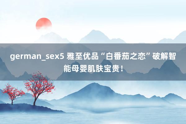 german_sex5 雅至优品“白番茄之恋”破解智能母婴肌肤宝贵！