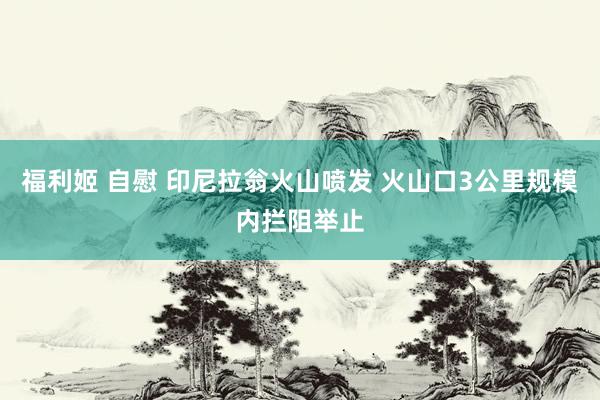 福利姬 自慰 印尼拉翁火山喷发 火山口3公里规模内拦阻举止