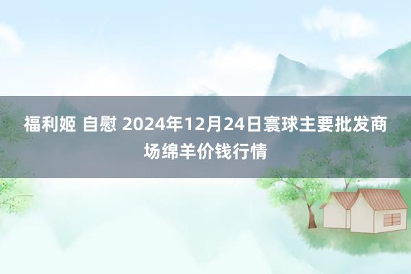 福利姬 自慰 2024年12月24日寰球主要批发商场绵羊价钱行情