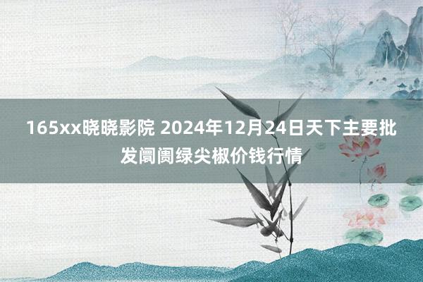 165xx晓晓影院 2024年12月24日天下主要批发阛阓绿尖椒价钱行情