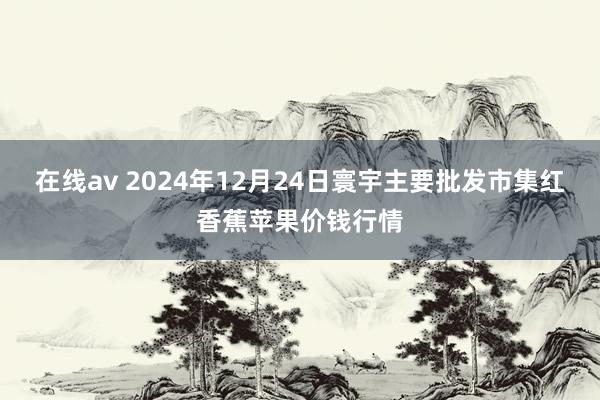 在线av 2024年12月24日寰宇主要批发市集红香蕉苹果价钱行情