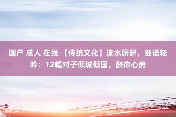 国产 成人 在线 【传统文化】流水潺潺，细语轻吟：12幅对子倾城倾国，醉你心房