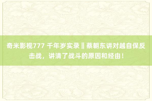 奇米影视777 千年岁实录‖蔡朝东讲对越自保反击战，讲清了战斗的原因和经由！