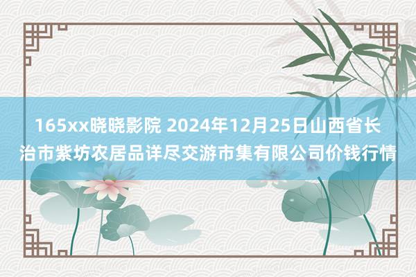 165xx晓晓影院 2024年12月25日山西省长治市紫坊农居品详尽交游市集有限公司价钱行情