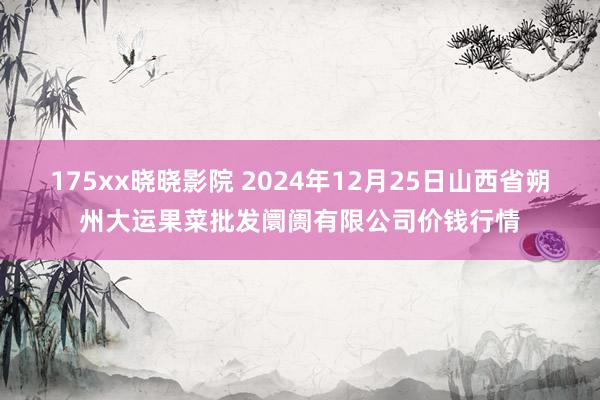 175xx晓晓影院 2024年12月25日山西省朔州大运果菜批发阛阓有限公司价钱行情