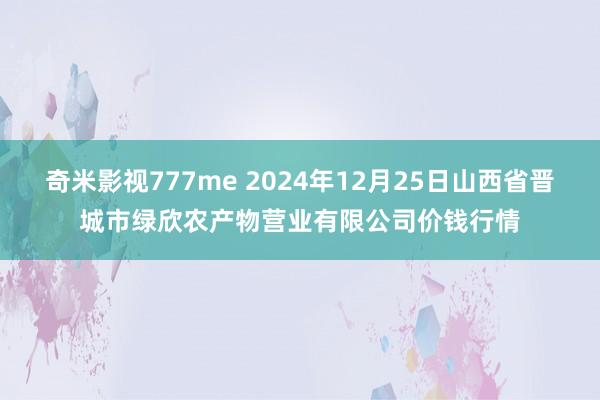 奇米影视777me 2024年12月25日山西省晋城市绿欣农产物营业有限公司价钱行情