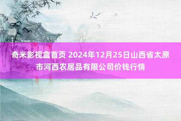 奇米影视盒首页 2024年12月25日山西省太原市河西农居品有限公司价钱行情